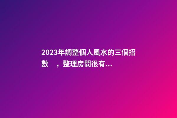 2023年調整個人風水的三個招數，整理房間很有必要